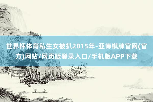 世界杯体育私生女被扒2015年-亚博棋牌官网(官方)网站/网页版登录入口/手机版APP下载