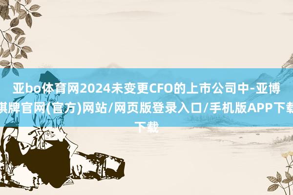 亚bo体育网2024未变更CFO的上市公司中-亚博棋牌官网(官方)网站/网页版登录入口/手机版APP下载
