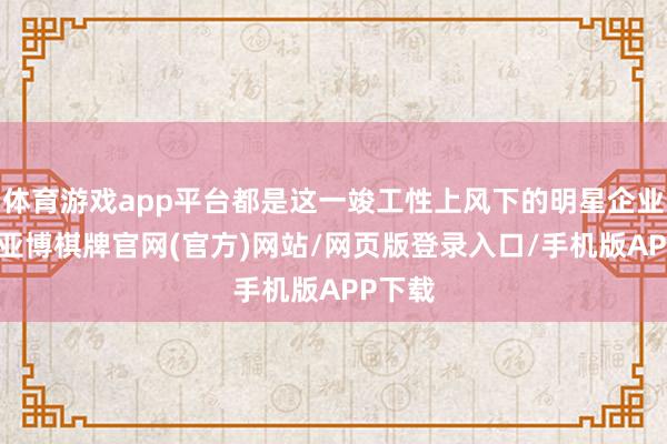 体育游戏app平台都是这一竣工性上风下的明星企业代表-亚博棋牌官网(官方)网站/网页版登录入口/手机版APP下载