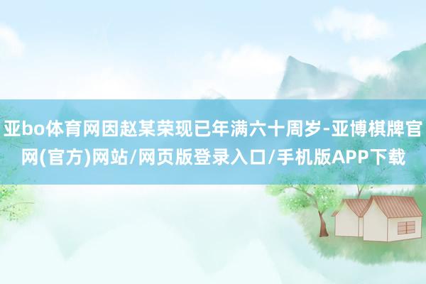 亚bo体育网因赵某荣现已年满六十周岁-亚博棋牌官网(官方)网站/网页版登录入口/手机版APP下载