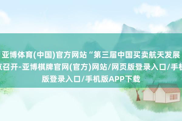亚博体育(中国)官方网站“第三届中国买卖航天发展大会”在北京召开-亚博棋牌官网(官方)网站/网页版登录入口/手机版APP下载
