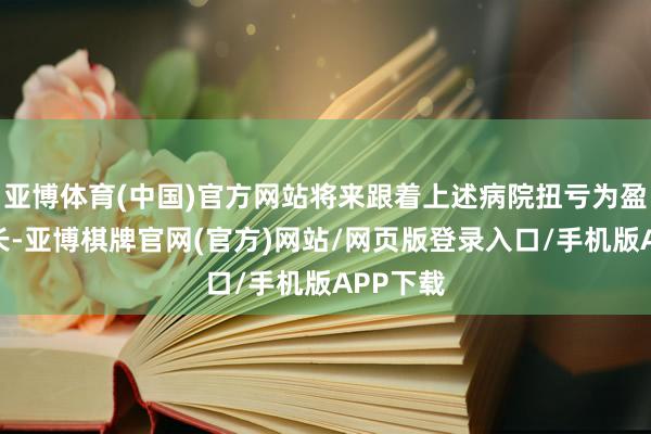 亚博体育(中国)官方网站将来跟着上述病院扭亏为盈握续增长-亚博棋牌官网(官方)网站/网页版登录入口/手机版APP下载